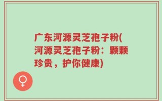 广东河源灵芝孢子粉(河源灵芝孢子粉：颗颗珍贵，护你健康)