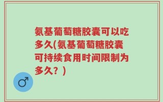 氨基葡萄糖胶囊可以吃多久(氨基葡萄糖胶囊可持续食用时间限制为多久？)