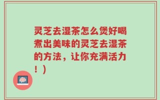 灵芝去湿茶怎么煲好喝煮出美味的灵芝去湿茶的方法，让你充满活力！)