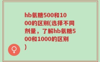 hb氨糖500和1000的区别(选择不同剂量，了解hb氨糖500和1000的区别)