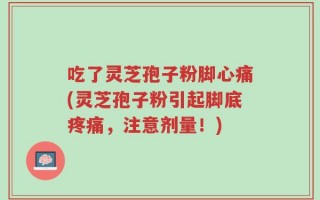 吃了灵芝孢子粉脚心痛(灵芝孢子粉引起脚底疼痛，注意剂量！)