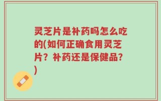 灵芝片是补药吗怎么吃的(如何正确食用灵芝片？补药还是保健品？)