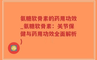 氨糖软骨素的药用功效_氨糖软骨素：关节保健与药用功效全面解析)