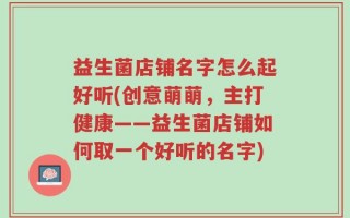 益生菌店铺名字怎么起好听(创意萌萌，主打健康——益生菌店铺如何取一个好听的名字)