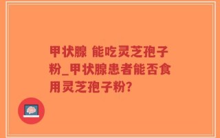 甲状腺 能吃灵芝孢子粉_甲状腺患者能否食用灵芝孢子粉？