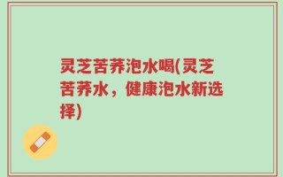 灵芝苦荞泡水喝(灵芝苦荞水，健康泡水新选择)