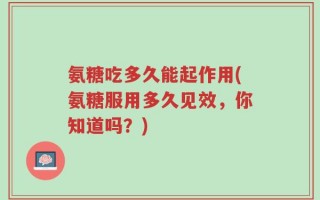 氨糖吃多久能起作用(氨糖服用多久见效，你知道吗？)