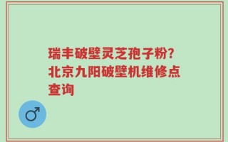 瑞丰破壁灵芝孢子粉？北京九阳破壁机维修点查询