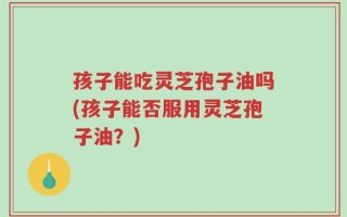 孩子能吃灵芝孢子油吗(孩子能否服用灵芝孢子油？)