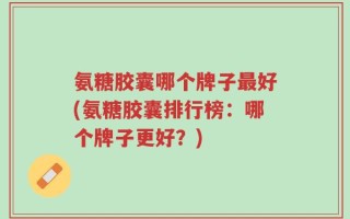 氨糖胶囊哪个牌子最好(氨糖胶囊排行榜：哪个牌子更好？)