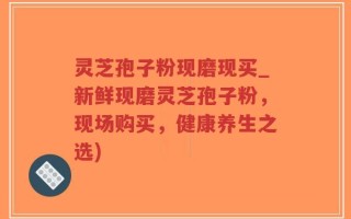 灵芝孢子粉现磨现买_新鲜现磨灵芝孢子粉，现场购买，健康养生之选)