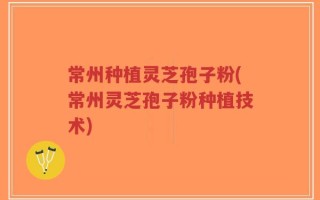 常州种植灵芝孢子粉(常州灵芝孢子粉种植技术)