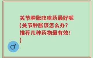 关节肿胀吃啥药最好呢(关节肿胀该怎么办？推荐几种药物最有效！)