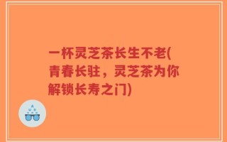 一杯灵芝茶长生不老(青春长驻，灵芝茶为你解锁长寿之门)