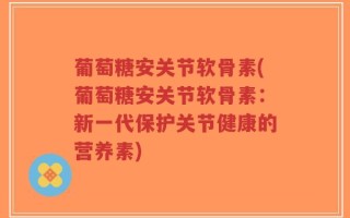 葡萄糖安关节软骨素(葡萄糖安关节软骨素：新一代保护关节健康的营养素)