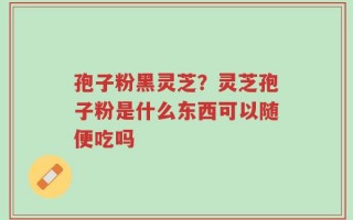 孢子粉黑灵芝？灵芝孢子粉是什么东西可以随便吃吗