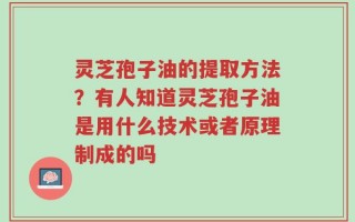 灵芝孢子油的提取方法？有人知道灵芝孢子油是用什么技术或者原理制成的吗