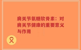 肩关节氨糖软骨素：对肩关节健康的重要意义与作用