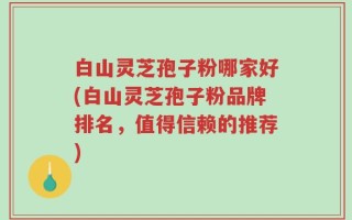 白山灵芝孢子粉哪家好(白山灵芝孢子粉品牌排名，值得信赖的推荐)