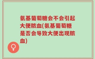 氨基葡萄糖会不会引起大便脓血(氨基葡萄糖是否会导致大便出现脓血)