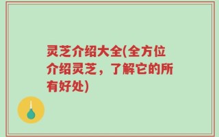 灵芝介绍大全(全方位介绍灵芝，了解它的所有好处)