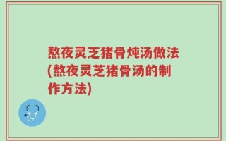 熬夜灵芝猪骨炖汤做法(熬夜灵芝猪骨汤的制作方法)