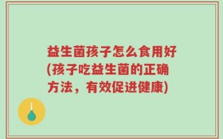益生菌孩子怎么食用好(孩子吃益生菌的正确方法，有效促进健康)