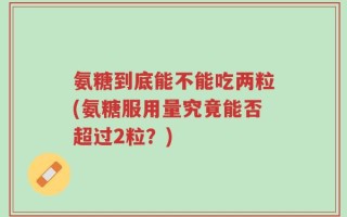 氨糖到底能不能吃两粒(氨糖服用量究竟能否超过2粒？)