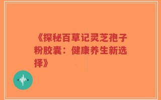 《探秘百草记灵芝孢子粉胶囊：健康养生新选择》