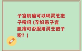 子宫肌瘤可以喝灵芝孢子粉吗 (孕妇患子宫肌瘤可否服用灵芝孢子粉？)