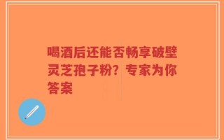 喝酒后还能否畅享破壁灵芝孢子粉？专家为你答案