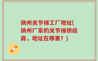 扬州关节梯工厂地址(扬州厂家的关节梯供应商，地址在哪里？)