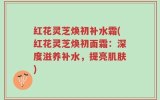 红花灵芝焕初补水霜(红花灵芝焕初面霜：深度滋养补水，提亮肌肤)