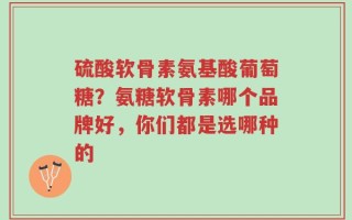 硫酸软骨素氨基酸葡萄糖？氨糖软骨素哪个品牌好，你们都是选哪种的