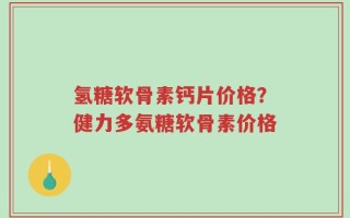 氢糖软骨素钙片价格？健力多氨糖软骨素价格