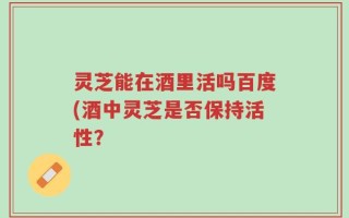 灵芝能在酒里活吗百度(酒中灵芝是否保持活性？