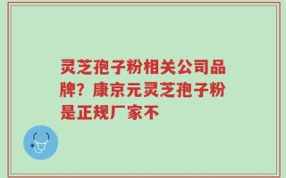灵芝孢子粉相关公司品牌？康京元灵芝孢子粉是正规厂家不