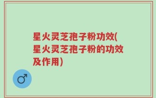 星火灵芝孢子粉功效(星火灵芝孢子粉的功效及作用)