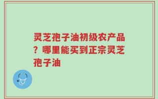灵芝孢子油初级农产品？哪里能买到正宗灵芝孢子油