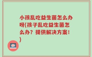 小孩乱吃益生菌怎么办呀(孩子乱吃益生菌怎么办？提供解决方案！)