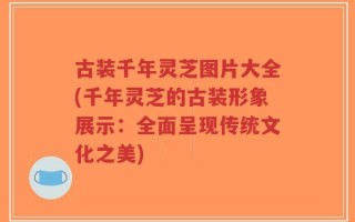 古装千年灵芝图片大全(千年灵芝的古装形象展示：全面呈现传统文化之美)
