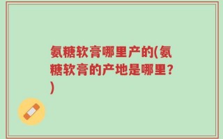 氨糖软膏哪里产的(氨糖软膏的产地是哪里？)