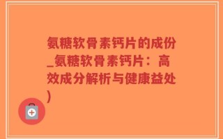 氨糖软骨素钙片的成份_氨糖软骨素钙片：高效成分解析与健康益处)