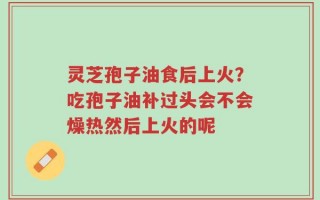 灵芝孢子油食后上火？吃孢子油补过头会不会燥热然后上火的呢