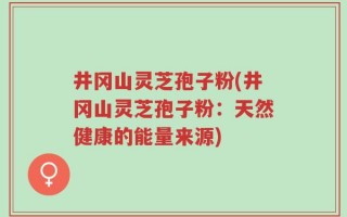 井冈山灵芝孢子粉(井冈山灵芝孢子粉：天然健康的能量来源)