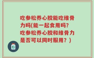 吃参松养心胶能吃维骨力吗(能一起食用吗？吃参松养心胶和维骨力是否可以同时服用？)