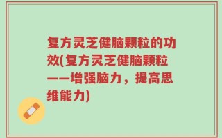 复方灵芝健脑颗粒的功效(复方灵芝健脑颗粒——增强脑力，提高思维能力)