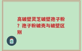 高破壁灵芝破壁孢子粉？孢子粉破壳与破壁区别