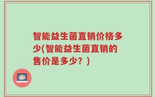 智能益生菌直销价格多少(智能益生菌直销的售价是多少？)