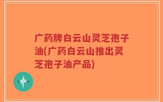 广药牌白云山灵芝孢子油(广药白云山推出灵芝孢子油产品)